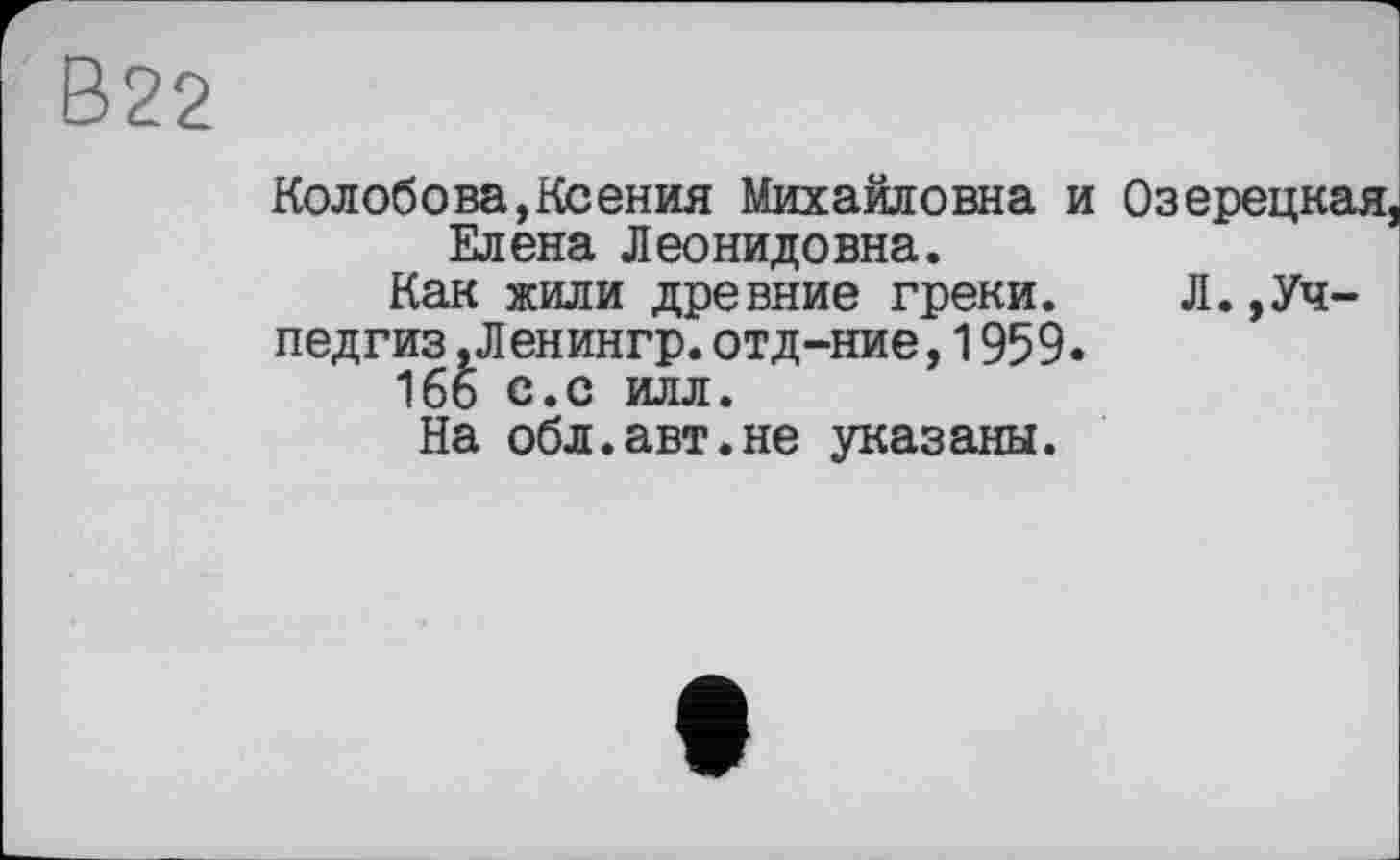 ﻿В22
Колобова,Ксения Михайловна и Озерецкая, Елена Леонидовна.
Как жили древние греки. Л.»Уч-
педгиз .Ленингр.отд-ние,1959.
166 с.с илл.
На обл.авт.не указаны.